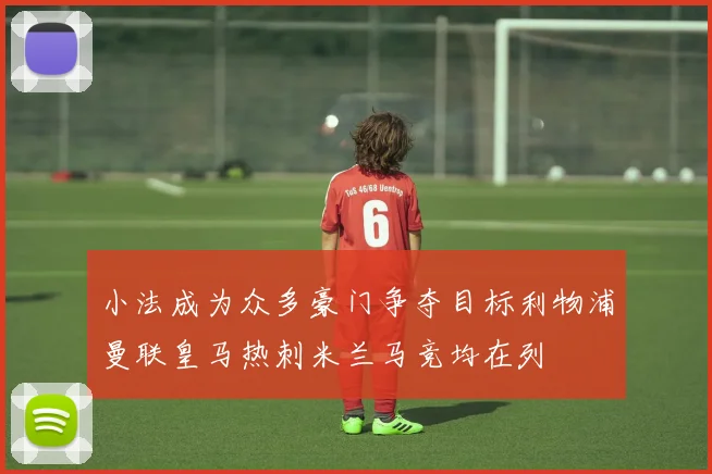 小法成为众多豪门争夺目标利物浦曼联皇马热刺米兰马竞均在列