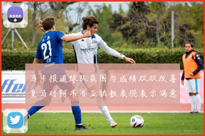 马卡报道球队氛围与成绩双双改善皇马对阿韦洛亚执教表现表示满意