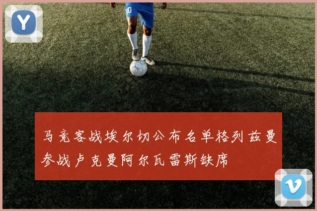 马竞客战埃尔切公布名单格列兹曼参战卢克曼阿尔瓦雷斯缺席