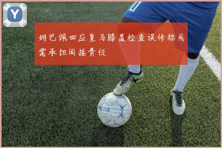 姆巴佩回应皇马膝盖检查误传称或需承担间接责任