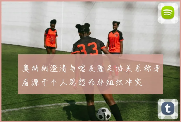 奥纳纳澄清与喀麦隆足协关系称矛盾源于个人恩怨而非组织冲突