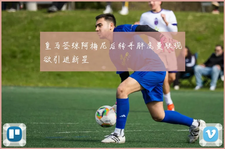 皇马签琼阿梅尼后转手胖虎曼联现欲引进新星
