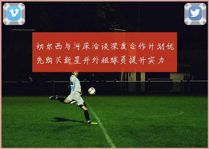 切尔西与河床洽谈深度合作计划优先购买新星并外租球员提升实力