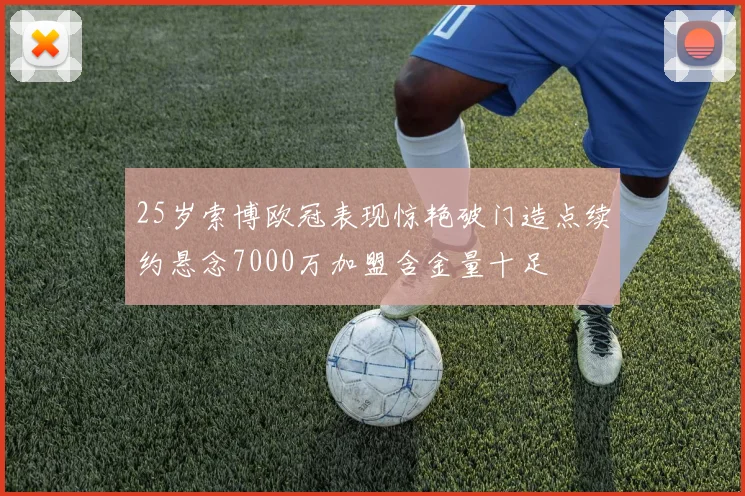 25岁索博欧冠表现惊艳破门造点续约悬念7000万加盟含金量十足