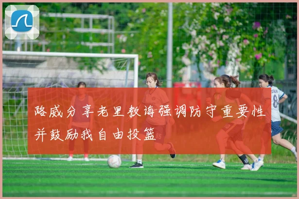 路威分享老里教诲强调防守重要性并鼓励我自由投篮