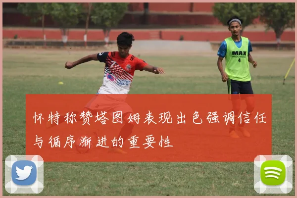 怀特称赞塔图姆表现出色强调信任与循序渐进的重要性
