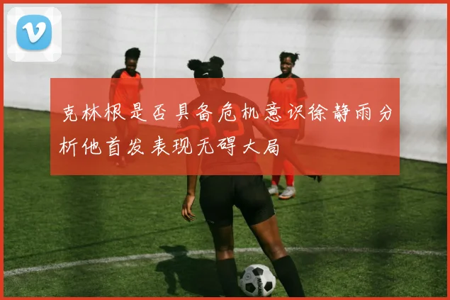 克林根是否具备危机意识徐静雨分析他首发表现无碍大局