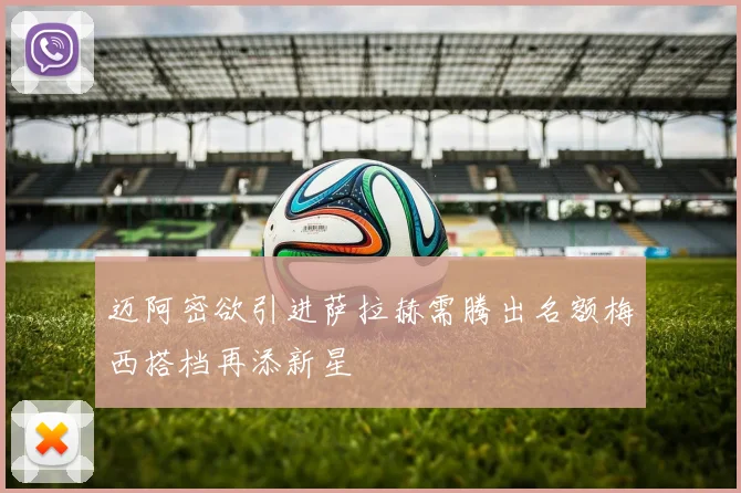 迈阿密欲引进萨拉赫需腾出名额梅西搭档再添新星