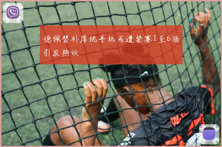 德佩替补席玩手机或遭禁赛1至6场引发热议